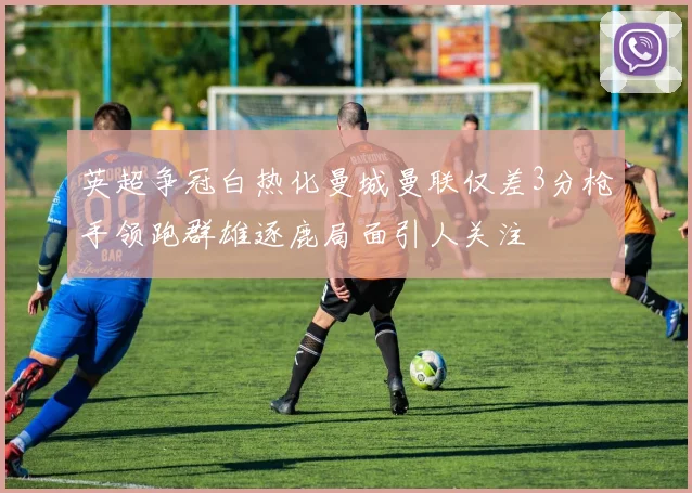 英超争冠白热化曼城曼联仅差3分枪手领跑群雄逐鹿局面引人关注