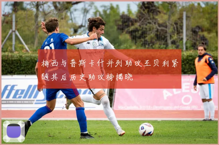 梅西与普斯卡什并列助攻王贝利紧随其后历史助攻榜揭晓