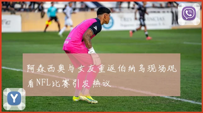 阿森西奥与女友重返伯纳乌现场观看NFL比赛引发热议