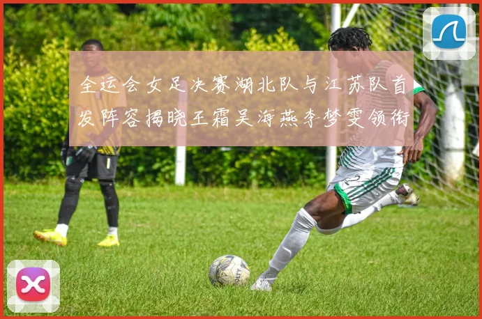 全运会女足决赛湖北队与江苏队首发阵容揭晓王霜吴海燕李梦雯领衔出战