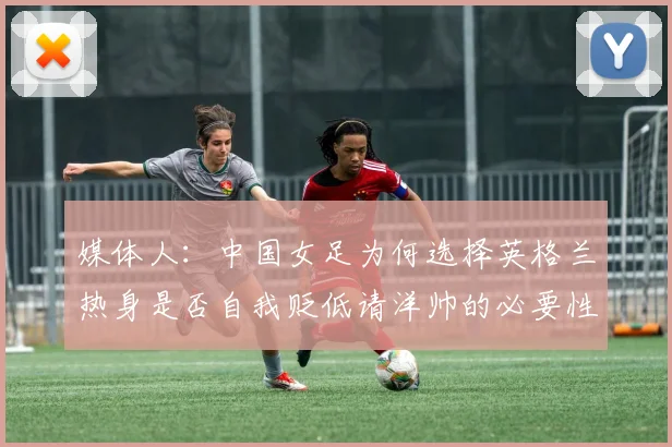 媒体人：中国女足为何选择英格兰热身是否自我贬低请洋帅的必要性何在