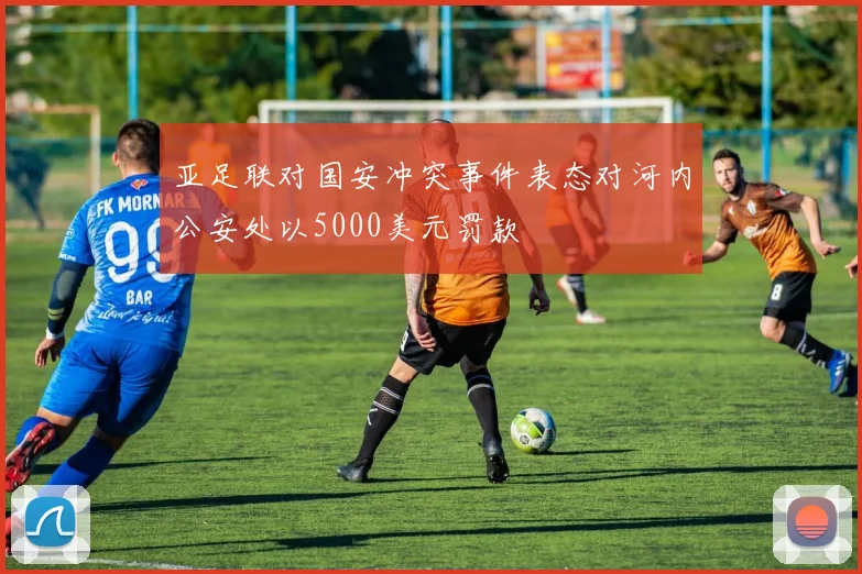 亚足联对国安冲突事件表态对河内公安处以5000美元罚款