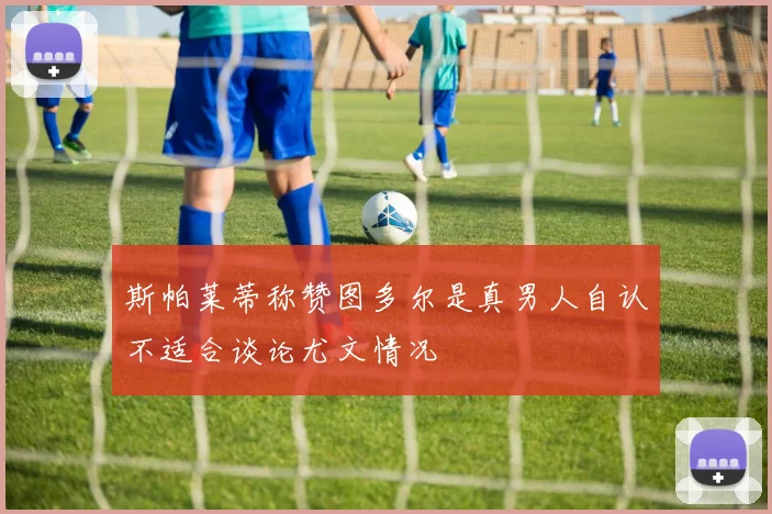 斯帕莱蒂称赞图多尔是真男人自认不适合谈论尤文情况