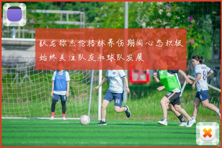 狄龙称杰伦格林养伤期间心态积极始终关注队友和球队发展