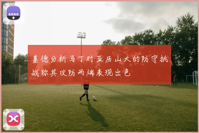 基德分析马丁对亚历山大的防守挑战称其攻防两端表现出色