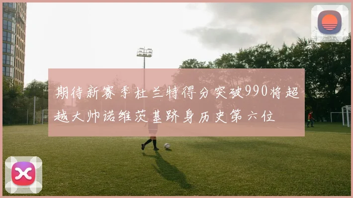 期待新赛季杜兰特得分突破990将超越大帅诺维茨基跻身历史第六位