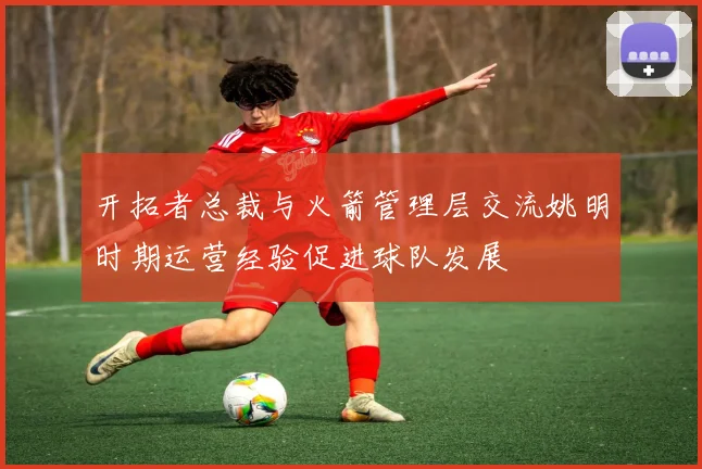 开拓者总裁与火箭管理层交流姚明时期运营经验促进球队发展