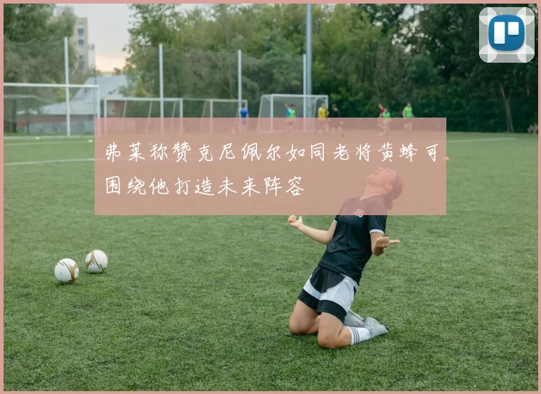 弗莱称赞克尼佩尔如同老将黄蜂可围绕他打造未来阵容