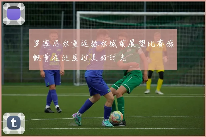 罗塞尼尔重返赫尔城前展望比赛感慨曾在此度过美好时光