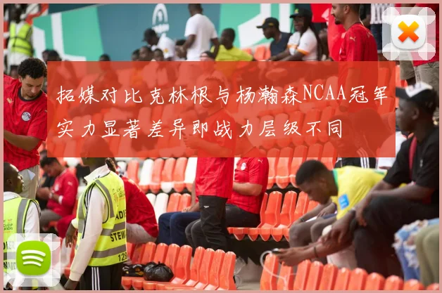 拓媒对比克林根与杨瀚森NCAA冠军实力显著差异即战力层级不同