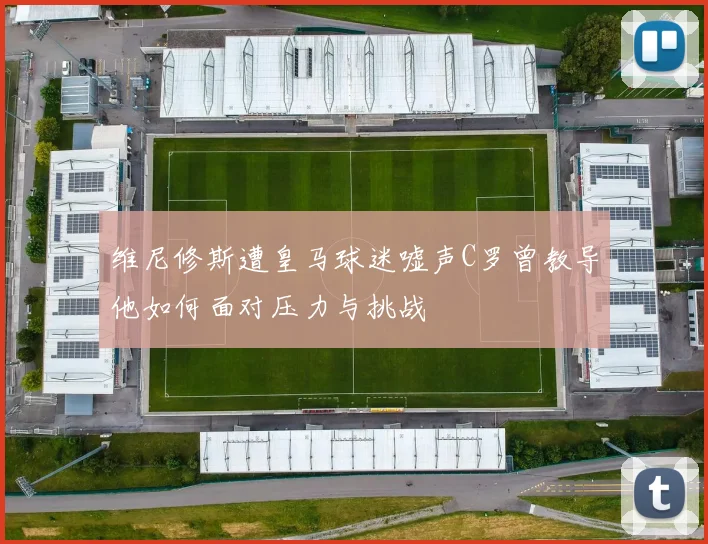 维尼修斯遭皇马球迷嘘声C罗曾教导他如何面对压力与挑战