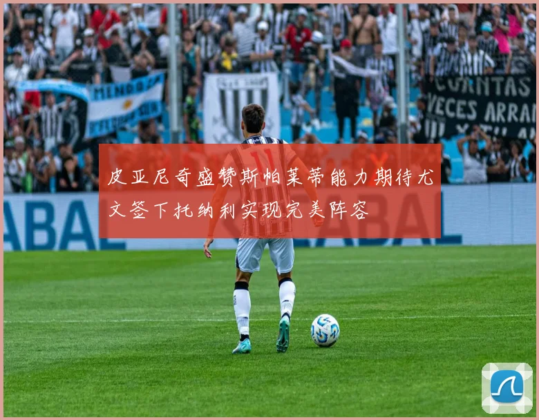 皮亚尼奇盛赞斯帕莱蒂能力期待尤文签下托纳利实现完美阵容