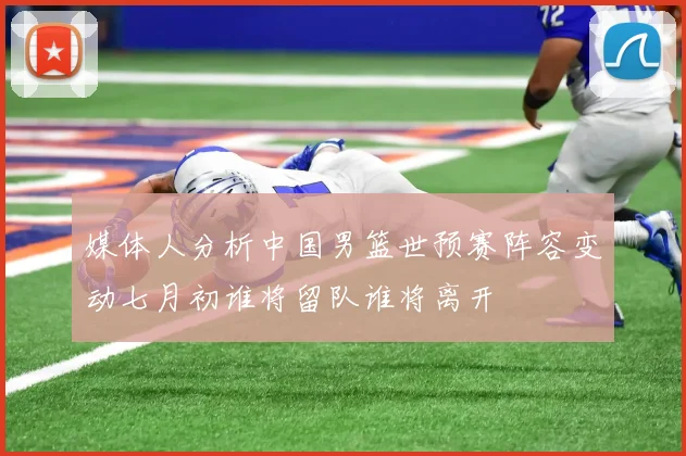 媒体人分析中国男篮世预赛阵容变动七月初谁将留队谁将离开