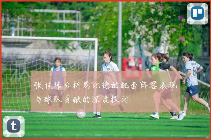 张佳玮分析恩比德的配套阵容表现与球队贡献的深度探讨