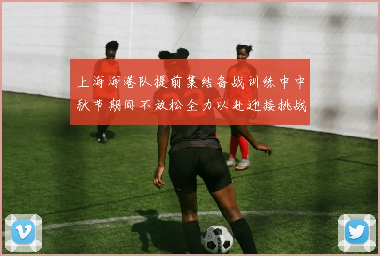 上海海港队提前集结备战训练中中秋节期间不放松全力以赴迎接挑战