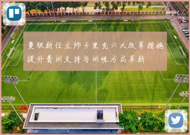 曼联新任主帅卡里克六大改革措施提升青训支持与训练方式革新