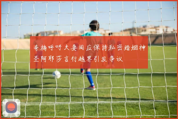 夸梅呼吁夫妻间应保持私密婚姻神圣阿耶莎言行越界引发争议