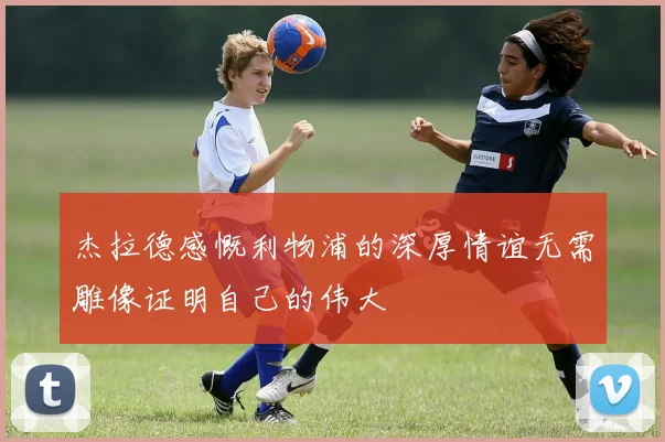 杰拉德感慨利物浦的深厚情谊无需雕像证明自己的伟大