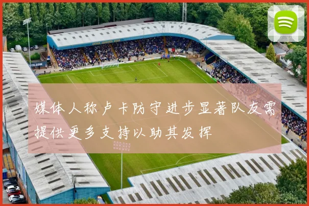 媒体人称卢卡防守进步显著队友需提供更多支持以助其发挥