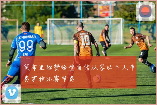 莫布里称赞哈登自信从容以个人节奏掌控比赛节奏