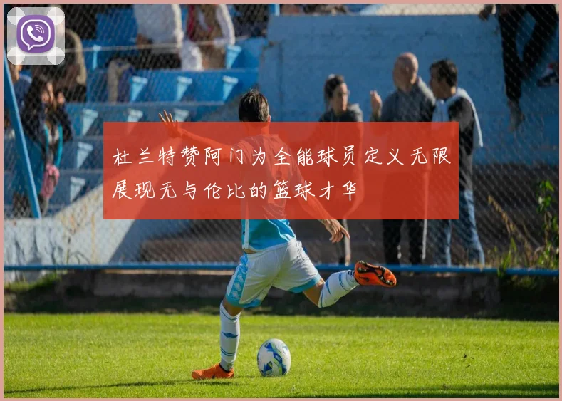 杜兰特赞阿门为全能球员定义无限展现无与伦比的篮球才华