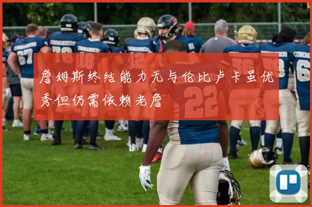 詹姆斯终结能力无与伦比卢卡虽优秀但仍需依赖老詹