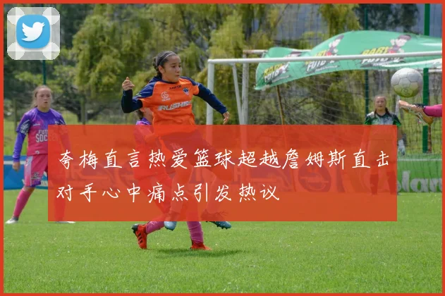 夸梅直言热爱篮球超越詹姆斯直击对手心中痛点引发热议