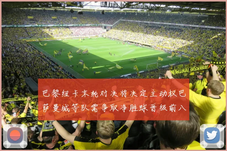 巴黎纽卡末轮对决将决定主动权巴萨曼城等队需争取净胜球晋级前八