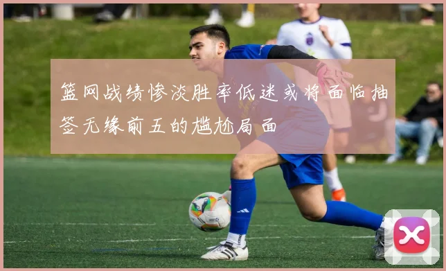 篮网战绩惨淡胜率低迷或将面临抽签无缘前五的尴尬局面