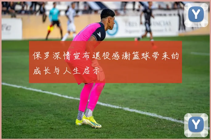 保罗深情宣布退役感谢篮球带来的成长与人生启示
