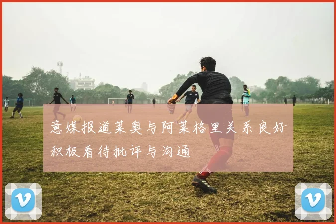 意媒报道莱奥与阿莱格里关系良好积极看待批评与沟通