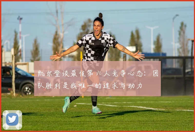 凯尔登谈最佳第六人竞争心态：团队胜利是我唯一的追求与动力